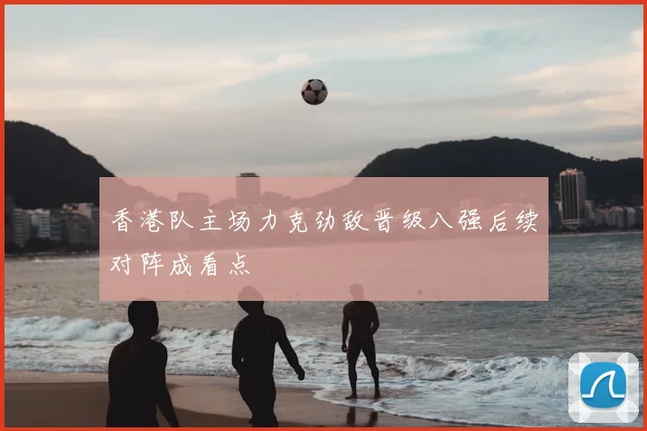 香港队主场力克劲敌晋级八强后续对阵成看点