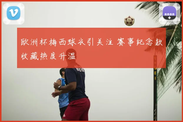 欧洲杯梅西球衣引关注 赛事纪念款收藏热度升温