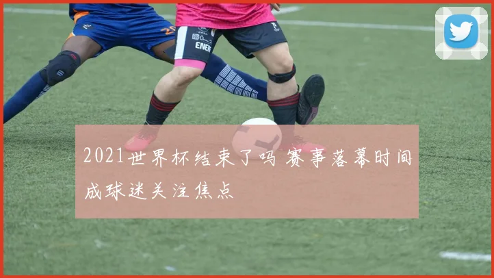 2021世界杯结束了吗 赛事落幕时间成球迷关注焦点