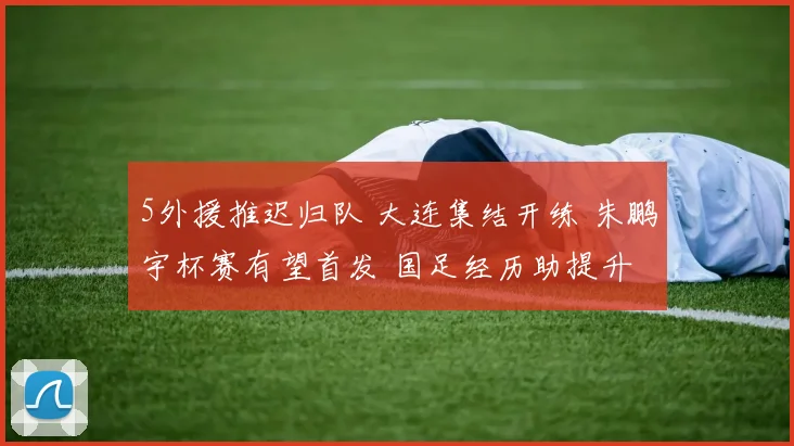 5外援推迟归队 大连集结开练 朱鹏宇杯赛有望首发 国足经历助提升