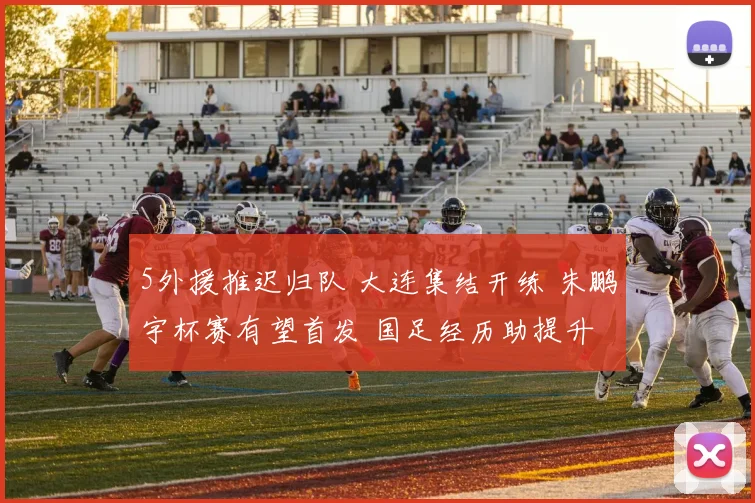 5外援推迟归队 大连集结开练 朱鹏宇杯赛有望首发 国足经历助提升