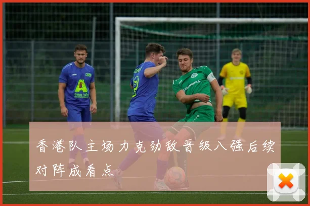 香港队主场力克劲敌晋级八强后续对阵成看点