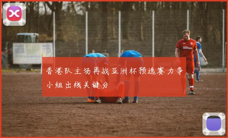 香港队主场再战亚洲杯预选赛力争小组出线关键分