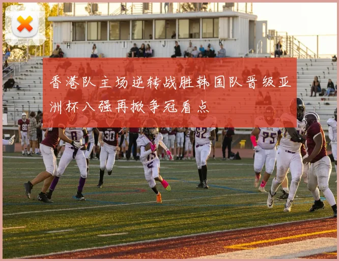 香港队主场逆转战胜韩国队晋级亚洲杯八强再掀争冠看点