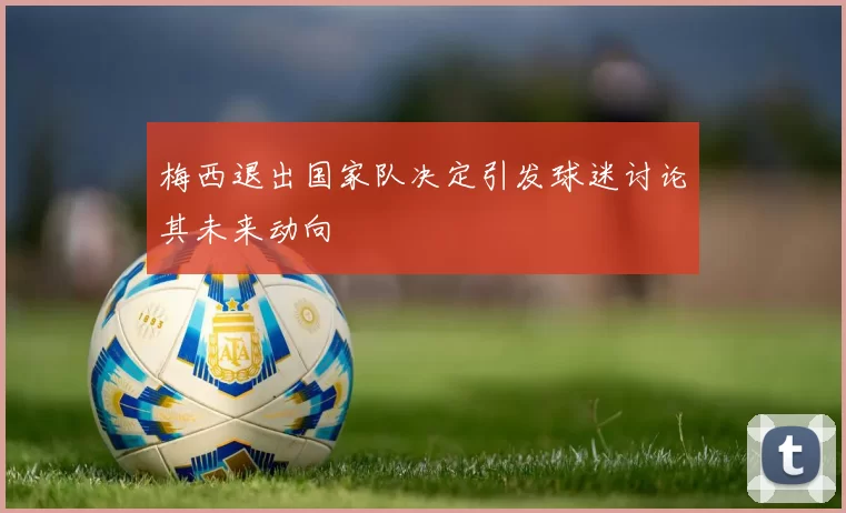 梅西退出国家队决定引发球迷讨论其未来动向