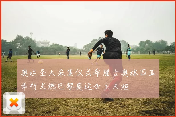 奥运圣火采集仪式希腊古奥林匹亚举行点燃巴黎奥运会主火炬