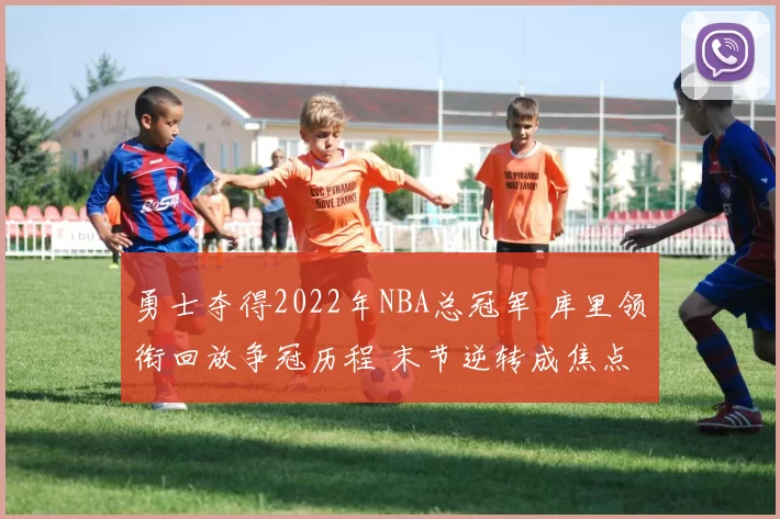 勇士夺得2022年NBA总冠军 库里领衔回放争冠历程 末节逆转成焦点