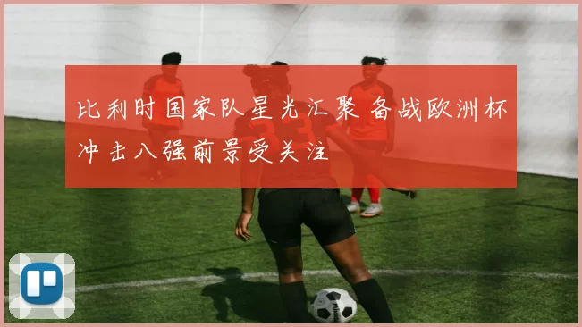 比利时国家队星光汇聚 备战欧洲杯冲击八强前景受关注