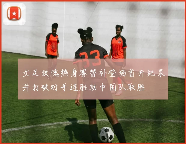 女足玫瑰热身赛替补登场首开纪录并打破对手连胜助中国队取胜