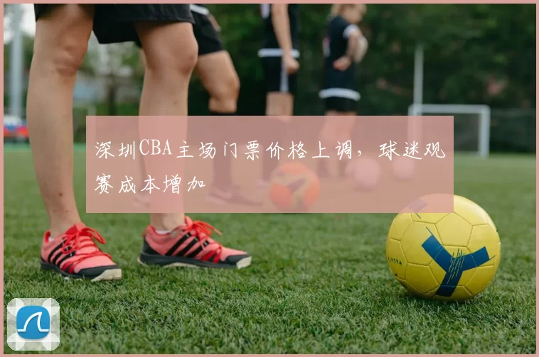 深圳CBA主场门票价格上调，球迷观赛成本增加