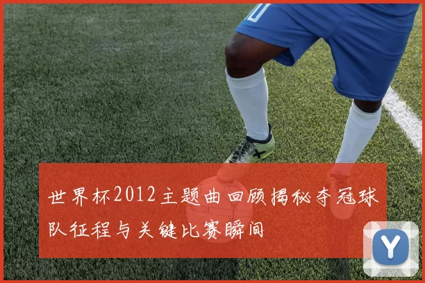 世界杯2012主题曲回顾揭秘夺冠球队征程与关键比赛瞬间