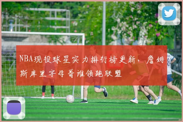 NBA现役球星实力排行榜更新，詹姆斯库里字母哥谁领跑联盟