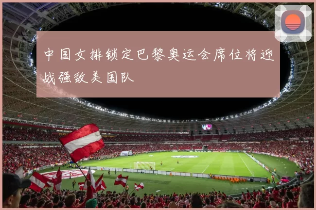 中国女排锁定巴黎奥运会席位将迎战强敌美国队