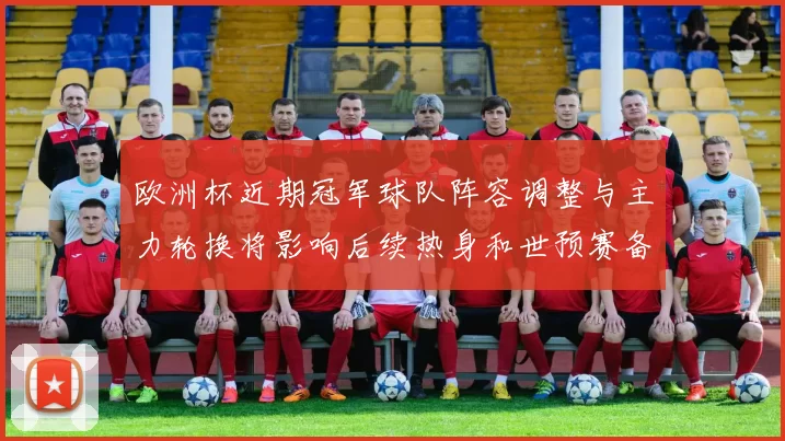 欧洲杯近期冠军球队阵容调整与主力轮换将影响后续热身和世预赛备战