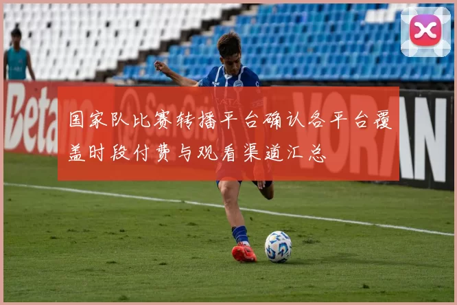 国家队比赛转播平台确认各平台覆盖时段付费与观看渠道汇总