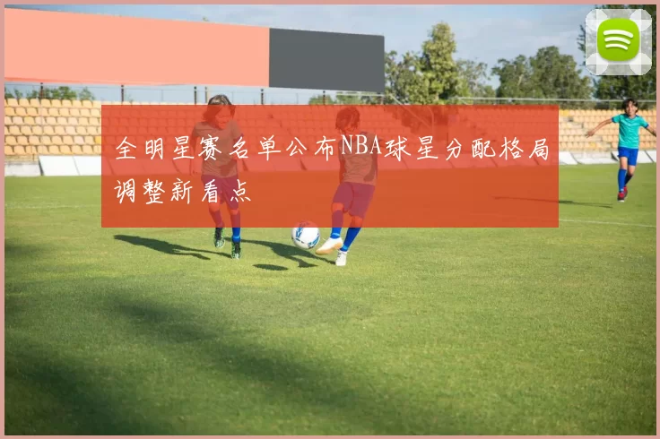 全明星赛名单公布NBA球星分配格局调整新看点