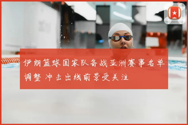伊朗篮球国家队备战亚洲赛事名单调整 冲击出线前景受关注
