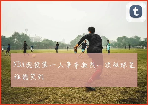 NBA现役第一人争夺激烈，顶级球星谁能笑到