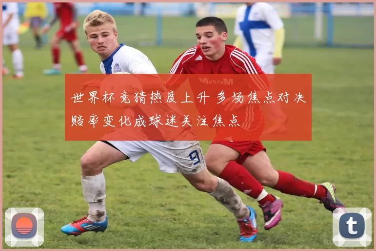 世界杯竞猜热度上升 多场焦点对决赔率变化成球迷关注焦点