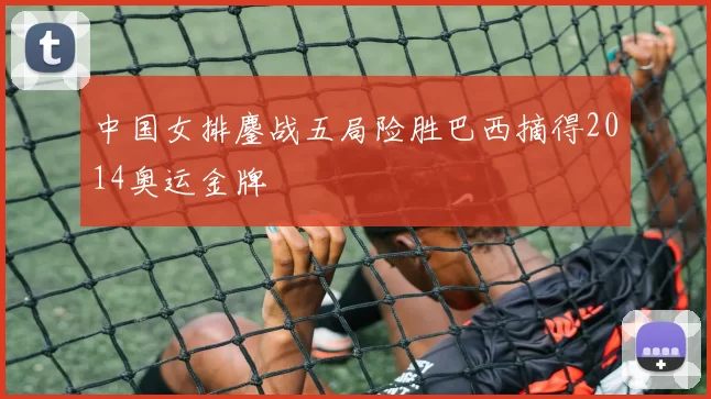 中国女排鏖战五局险胜巴西摘得2014奥运金牌