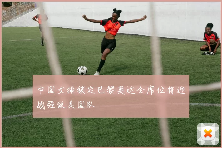 中国女排锁定巴黎奥运会席位将迎战强敌美国队