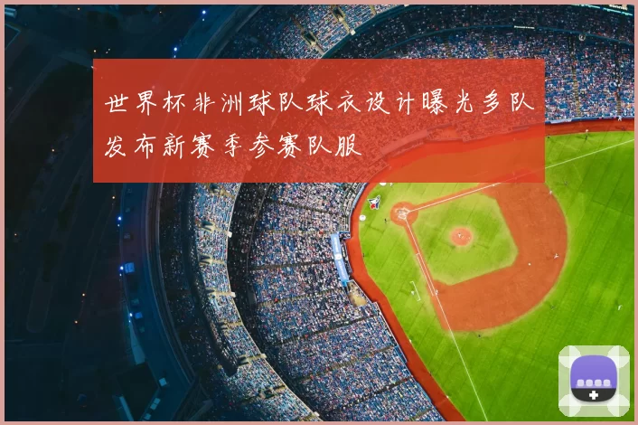 世界杯非洲球队球衣设计曝光多队发布新赛季参赛队服