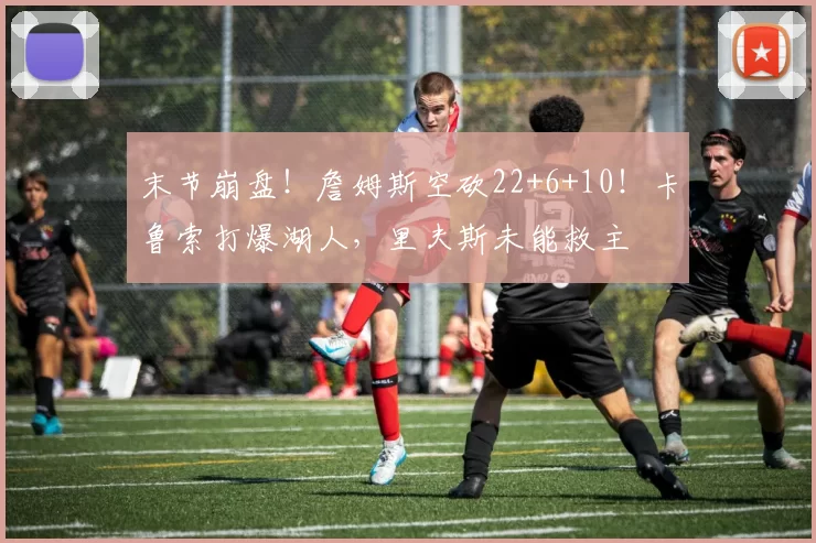 末节崩盘!詹姆斯空砍22+6+10!卡鲁索打爆湖人,里夫斯未能救主