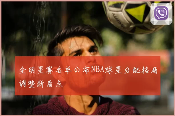 全明星赛名单公布NBA球星分配格局调整新看点