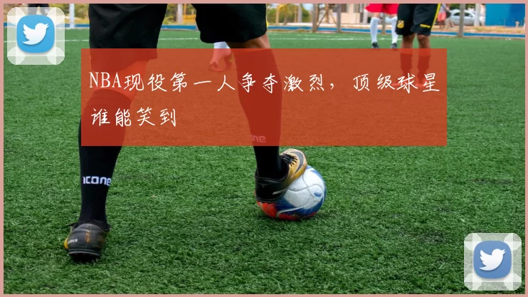 NBA现役第一人争夺激烈，顶级球星谁能笑到