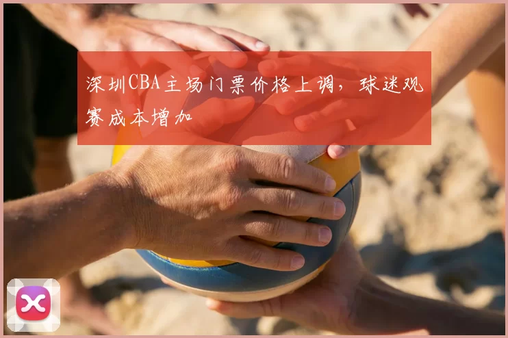 深圳CBA主场门票价格上调，球迷观赛成本增加